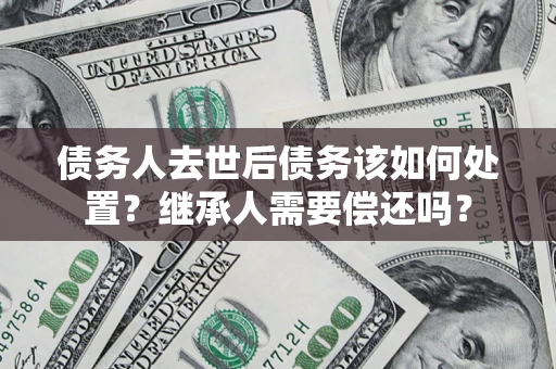 武汉债务人去世后债务该如何处置？继承人需要偿还吗？