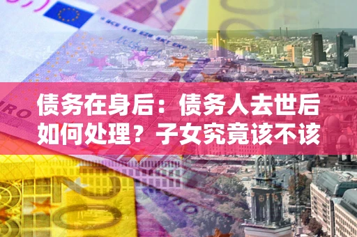 武汉债务在身后：债务人去世后如何处理？子女究竟该不该还钱？