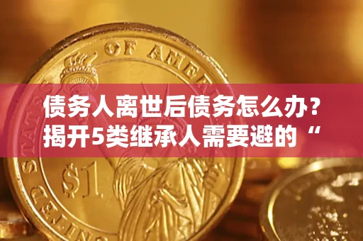 武汉债务人离世后债务怎么办？揭开5类继承人需要避的“坑”