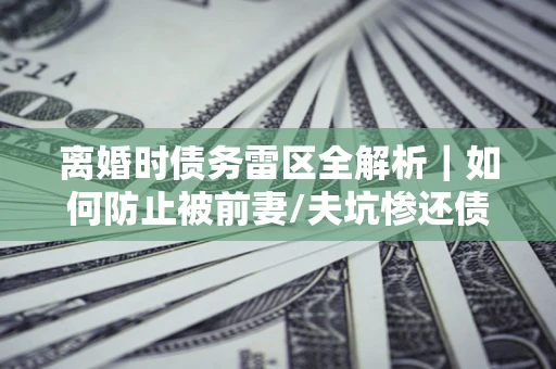 武汉离婚时债务雷区全解析｜如何防止被前妻/夫坑惨还债？