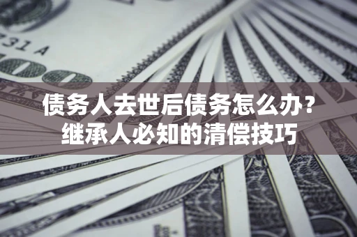 武汉债务人去世后债务怎么办？继承人必知的清偿技巧